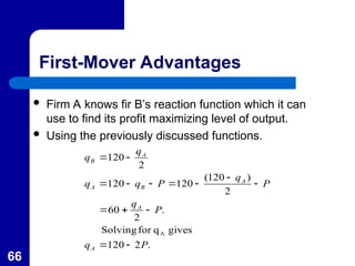 66
First-Mover Advantages
 Firm A knows fir B’s reaction function which it can
use to find its profit maximizing level of output.
 Using the previously discussed functions.
.
2
120
gives
q
for
Solving
.
2
60
2
)
120
(
120
120
2
120
A
P
q
P
q
P
q
P
q
q
q
q
A
A
A
B
A
A
B














 