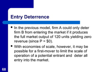 68
Entry Deterrence
 In the previous model, firm A could only deter
firm B from entering the market if it produces
the full market output of 120 units yielding zero
revenue (since P = $0).
 With economies of scale, however, it may be
possible for a first-mover to limit the scale of
operation of a potential entrant and deter all
entry into the market.
 