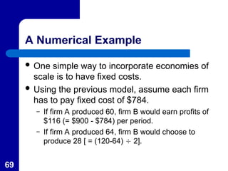 69
A Numerical Example
 One simple way to incorporate economies of
scale is to have fixed costs.
 Using the previous model, assume each firm
has to pay fixed cost of $784.
– If firm A produced 60, firm B would earn profits of
$116 (= $900 - $784) per period.
– If firm A produced 64, firm B would choose to
produce 28 [ = (120-64)  2].
 