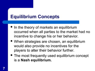7
Equilibrium Concepts
 In the theory of markets an equilibrium
occurred when all parties to the market had no
incentive to change his or her behavior.
 When strategies are chosen, an equilibrium
would also provide no incentives for the
players to alter their behavior further.
 The most frequently used equilibrium concept
is a Nash equilibrium.
 