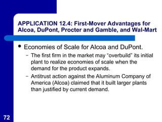 72
APPLICATION 12.4: First-Mover Advantages for
Alcoa, DuPont, Procter and Gamble, and Wal-Mart
 Economies of Scale for Alcoa and DuPont.
– The first firm in the market may “overbuild” its initial
plant to realize economies of scale when the
demand for the product expands.
– Antitrust action against the Aluminum Company of
America (Alcoa) claimed that it built larger plants
than justified by current demand.
 