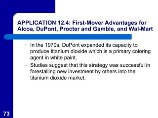 73
APPLICATION 12.4: First-Mover Advantages for
Alcoa, DuPont, Procter and Gamble, and Wal-Mart
– In the 1970s, DuPont expanded its capacity to
produce titanium dioxide which is a primary coloring
agent in white paint.
– Studies suggest that this strategy was successful in
forestalling new investment by others into the
titanium dioxide market.
 