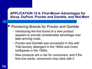 74
APPLICATION 12.4: First-Mover Advantages for
Alcoa, DuPont, Procter and Gamble, and Wal-Mart
 Pioneering Brands for Proctor and Gamble
– Introducing the first brand of a new product
appears to provide considerable advantage over
later-arriving rivals.
– Proctor and Gamble was successful in this with
Tide laundry detergent in the 1940s and Crest
toothpaste in the 1950s.
– New products are a risk for consumers, and if the
first one works, consumers may stick with it.
 