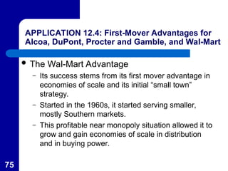 75
APPLICATION 12.4: First-Mover Advantages for
Alcoa, DuPont, Procter and Gamble, and Wal-Mart
 The Wal-Mart Advantage
– Its success stems from its first mover advantage in
economies of scale and its initial “small town”
strategy.
– Started in the 1960s, it started serving smaller,
mostly Southern markets.
– This profitable near monopoly situation allowed it to
grow and gain economies of scale in distribution
and in buying power.
 