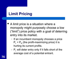 76
Limit Pricing
 A limit price is a situation where a
monopoly might purposely choose a low
(“limit”) price policy with a goal of deterring
entry into its market.
– If an incumbent monopoly chooses a price
PL < PM (the profit-maximizing price) it is
hurting its current profits.
– PL will deter entry only if it falls short of the
average cost of a potential entrant.
 