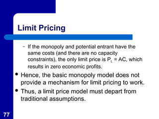 77
Limit Pricing
– If the monopoly and potential entrant have the
same costs (and there are no capacity
constraints), the only limit price is PL = AC, which
results in zero economic profits.
 Hence, the basic monopoly model does not
provide a mechanism for limit pricing to work.
 Thus, a limit price model must depart from
traditional assumptions.
 