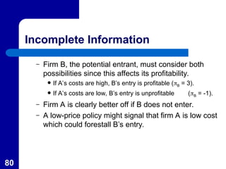 80
Incomplete Information
– Firm B, the potential entrant, must consider both
possibilities since this affects its profitability.
 If A’s costs are high, B’s entry is profitable (B = 3).
 If A’s costs are low, B’s entry is unprofitable (B = -1).
– Firm A is clearly better off if B does not enter.
– A low-price policy might signal that firm A is low cost
which could forestall B’s entry.
 