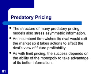 81
Predatory Pricing
 The structure of many predatory pricing
models also stress asymmetric information.
 An incumbent firm wishes its rival would exit
the market so it takes actions to affect the
rival’s view of future profitability.
 As with limit pricing, the success depends on
the ability of the monopoly to take advantage
of its better information.
 