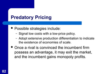 82
Predatory Pricing
 Possible strategies include:
– Signal low costs with a low-price policy.
– Adopt extensive production differentiation to indicate
the existence of economies of scale.
 Once a rival is convinced the incumbent firm
possess an advantage, it may exit the market,
and the incumbent gains monopoly profits.
 