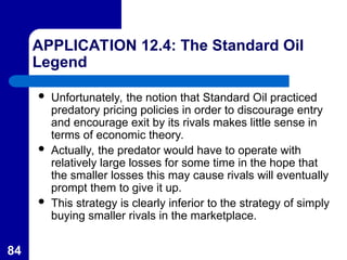 84
APPLICATION 12.4: The Standard Oil
Legend
 Unfortunately, the notion that Standard Oil practiced
predatory pricing policies in order to discourage entry
and encourage exit by its rivals makes little sense in
terms of economic theory.
 Actually, the predator would have to operate with
relatively large losses for some time in the hope that
the smaller losses this may cause rivals will eventually
prompt them to give it up.
 This strategy is clearly inferior to the strategy of simply
buying smaller rivals in the marketplace.
 