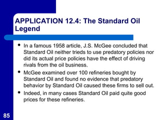 85
APPLICATION 12.4: The Standard Oil
Legend
 In a famous 1958 article, J.S. McGee concluded that
Standard Oil neither trieds to use predatory policies nor
did its actual price policies have the effect of driving
rivals from the oil business.
 McGee examined over 100 refineries bought by
Standard Oil and found no evidence that predatory
behavior by Standard Oil caused these firms to sell out.
 Indeed, in many cases Standard Oil paid quite good
prices for these refineries.
 