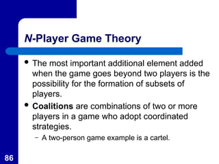 86
N-Player Game Theory
 The most important additional element added
when the game goes beyond two players is the
possibility for the formation of subsets of
players.
 Coalitions are combinations of two or more
players in a game who adopt coordinated
strategies.
– A two-person game example is a cartel.
 