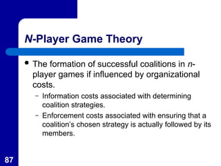 87
N-Player Game Theory
 The formation of successful coalitions in n-
player games if influenced by organizational
costs.
– Information costs associated with determining
coalition strategies.
– Enforcement costs associated with ensuring that a
coalition’s chosen strategy is actually followed by its
members.
 