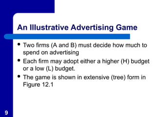 9
An Illustrative Advertising Game
 Two firms (A and B) must decide how much to
spend on advertising
 Each firm may adopt either a higher (H) budget
or a low (L) budget.
 The game is shown in extensive (tree) form in
Figure 12.1
 