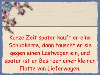 Kurze Zeit später kauft er eine Schubkarre, dann tauscht er sie gegen einen Lastwagen ein, und später ist er Besitzer einer kleinen Flotte von Lieferwagen. 