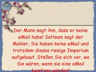 Der Mann sagt ihm, dass er keine eMail habe! Seltsam sagt der Makler, Sie haben keine eMail und trotzdem dieses riesige Imperium aufgebaut. Stellen Sie sich vor, wo Sie wären, wenn sie eine eMail besitzen würden! 