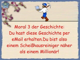 Moral 3 der Geschichte: Du hast diese Geschichte per eMail erhalten.Du bist also einem Scheißhausreiniger näher als einem Millionär! 