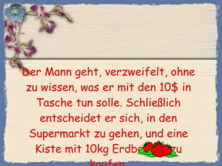 Der Mann geht, verzweifelt, ohne zu wissen, was er mit den 10$ in Tasche tun solle. Schließlich entscheidet er sich, in den Supermarkt zu gehen, und eine Kiste mit 10kg Erdbeeren zu kaufen. 