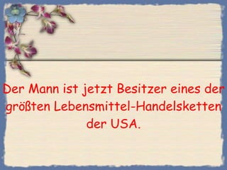 Der Mann ist jetzt Besitzer eines der größten Lebensmittel-Handelsketten der USA. 