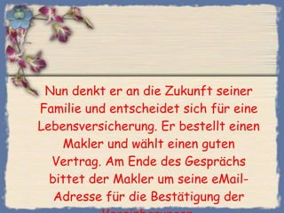 Nun denkt er an die Zukunft seiner Familie und entscheidet sich für eine Lebensversicherung. Er bestellt einen Makler und wählt einen guten Vertrag. Am Ende des Gesprächs bittet der Makler um seine eMail-Adresse für die Bestätigung der Vereinbarungen. 