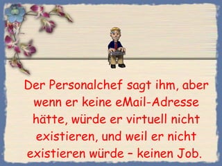 Der Personalchef sagt ihm, aber wenn er keine eMail-Adresse hätte, würde er virtuell nicht existieren, und weil er nicht existieren würde – keinen Job.  