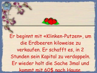 Er beginnt mit «Klinken-Putzen», um die Erdbeeren kiloweise zu verkaufen. Er schafft es, in 2 Stunden sein Kapital zu verdoppeln. Er wieder holt die Sache 3mal und kommt mit 60$ nach Hause. 
