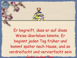 Er begreift, dass er auf diese Weise überleben könnte. Er beginnt jeden Tag früher und kommt später nach Hause, und so verdreifacht und vervierfacht sein Geld jeden Tag. 