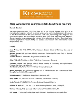 Klose Lymphedema Conference 2011 Faculty and Program
Keynote Speaker

We are honored to present Prof. Ethel Földi, MD as our Keynote Speaker. Prof. Földi is an
internationally recognized authority on clinical lymphedema and lymphatic disorders. She serves
as the Medical Director at the world-renowned Földi Clinic, specializing in the diagnosis and
treatment of patients with lymphedema. Currently, Prof. Földi is the president of the Society of
German-speaking lymphologists and a member of the International Advisory Committee to the
National Lymphedema Network (NLN). She is also a past-President of the International Society
of Lymphology (ISL).


Faculty

Jane Armer, RN, PhD, FAAN, CLT, Professor, Sinclair School of Nursing, University of
Missouri
Michael Bernas, MS, Associate Scientific Investigator, University of Arizona, Dept. of Surgery,
Tucson, AZ
Jennifer Bradt, PT, CLT-LANA, Mayo Clinic, Rochester, MN

Ethel Földi, MD, Physician-in-Chief, Földi Clinic, Hinterzarten, Germany

Kathleen Francis, MD, Medical Director Klose Training & Consulting and Lymphedema
Physician Services, Livingston, NJ
Gail Gamble, MD, Rehabilitation Institute of Chicago, Chicago, IL

Nancy Hutchison, MD, CLT-LANA, Medical Dir. for Cancer Rehab. and Lymphedema, Sister
Kenny Rehab. Institute, Minneapolis, MN

Debra Macken, PT, CLT-LANA, Mayo Clinic, Rochester, MN

Peter Martin, MD, Physician-in-Chief, Foldi Clinic, Hinterzarten, Germany

Linda Roherty, PT, CLT-LANA, Provena St. Joseph Hospital, Elgin, IL

Jennifer M. Ryan, PT, DPT, MS, CCS, Rush University Medical Center, Chicago, IL

Kathryn Schmitz, PhD, University of Pennsylvania/CCEB, Philadelphia, PA

Jan Weiss, PT, DHS, CLT-LANA, CoxHealth Outpatient Rehabilitation, Springfield, MO
 
