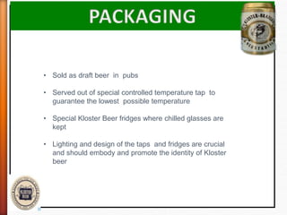 • Sold as draft beer in pubs
• Served out of special controlled temperature tap to
guarantee the lowest possible temperature
• Special Kloster Beer fridges where chilled glasses are
kept
• Lighting and design of the taps and fridges are crucial
and should embody and promote the identity of Kloster
beer
 