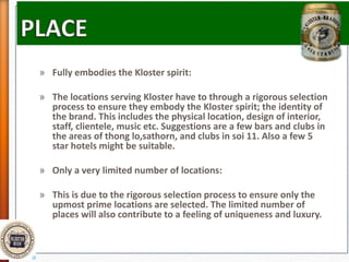 » Fully embodies the Kloster spirit:
» The locations serving Kloster have to through a rigorous selection
process to ensure they embody the Kloster spirit; the identity of
the brand. This includes the physical location, design of interior,
staff, clientele, music etc. Suggestions are a few bars and clubs in
the areas of thong lo,sathorn, and clubs in soi 11. Also a few 5
star hotels might be suitable.
» Only a very limited number of locations:
» This is due to the rigorous selection process to ensure only the
upmost prime locations are selected. The limited number of
places will also contribute to a feeling of uniqueness and luxury.
 