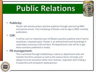 • Publicity:
Kloster will actively project positive publicity through sponsoring RBSC
and special events. Free marketing of Kloster and its logo in RBSC monthly
publication.
• CSR:
It will be such an important part of Klosters positive publicity that it had to
constitute a separate point. Kloster is an ethical brand and accordingly it
undertakes numerous CSR activities. PR departments role will be to get
these activities published in media.
• PR management:
This is achieved through establishing a robust pr department who will
monitor the firms conduct as well as the various forms of media and
always try to be proactive rather than reactive. Important with finding a
trustworthy and competent spokesperson.
 