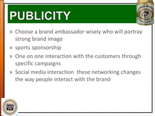 » Choose a brand ambassador wisely who will portray
strong brand image
» sports sponsorship
» One on one interaction with the customers through
specific campaigns
» Social media interaction these networking changes
the way people interact with the brand
 