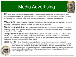 Media Advertising
TV- Use comical commercials to feature a famous person like Petchai to illustrating the true
happiness of Kloster beer in sports ,lifestyle and news channels which will include (channel 3, channel
7, Nation TV, NBT, Channel V , True Sports) will be used to capture customers who watch TV
Magazines- Select magazines having a digital edition in order to reach the exclusive targeted
audience .( men’s world, society, attitude, her world, vogue, prestige)
Displayed Advertising- VGI global media, facebook.com, Google sites, Siam sport.co.th, true
life.com are some of the selected website will use to capture the targeted customers using messages such
as text, flash, video or audio
Company Website- Create a website .The customers will use the websites as a hub for online
initiatives. The consumers will use the Kloster beer .com website to create a profile also participate in
contests. The customers can also use the website to blog on how they view the beer. We can also get a
feedback of what the customers think of our brand
Social Media- keep the customers engaged using owned channels such as face book and
instagram where we post ongoing events also invite the customers to post pictures and offer
prizes to stimulate customers interactions with the brand. On YouTube upload videos of fans
during their premium moments to stimulate the audience to create their own ads and feature
them on Kloster Channel. Twitter will be used gives the brand voice and personality , in
commenting on the spots events.
 
