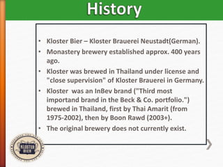 • Kloster Bier – Kloster Brauerei Neustadt(German).
• Monastery brewery established approx. 400 years
ago.
• Kloster was brewed in Thailand under license and
"close supervision" of Kloster Brauerei in Germany.
• Kloster was an InBev brand ("Third most
importand brand in the Beck & Co. portfolio.")
brewed in Thailand, first by Thai Amarit (from
1975-2002), then by Boon Rawd (2003+).
• The original brewery does not currently exist.
 