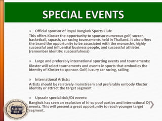 » Official sponsor of Royal Bangkok Sports Club:
This offers Kloster the opportunity to sponsor numerous golf, soccer,
basketball, squash, car racing tournaments held in Thailand. It also offers
the brand the opportunity to be associated with the monarchy, highly
successful and influential business people, and successful athletes
(remember identity: successfulness)
» Large and preferably international sporting events and tournaments:
Kloster will select tournaments and events in sports that embodies the
Identity of Kloster to sponsor. Golf, luxury car racing, sailing
» International Artists:
Artists should be relatively mainstream and preferably embody Kloster
identity or attract the target segment
» Upscale special club/DJ events:
Bangkok has seen an explosion of hi-so pool parties and international Dj
events. This will present a great opportunity to reach younger target
segment.
 