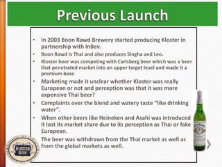 • In 2003 Boon Rawd Brewery started producing Kloster in
partnership with InBev.
• Boon Rawd is Thai and also produces Singha and Leo.
• Kloster beer was competing with Carlsberg beer which was a beer
that penetrated market into an upper target level and made it a
premium beer.
• Marketing made it unclear whether Kloster was really
European or not and perception was that it was more
expensive Thai beer?
• Complaints over the blend and watery taste “like drinking
water”.
• When other beers like Heineken and Asahi was introduced
it lost its market share due to its perception as Thai or fake
European.
• The beer was withdrawn from the Thai market as well as
from the global markets as well.
 