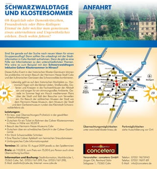 – ANZEIGE –


 sChwARzwAldtAge                                                      AnfAhRt
 und klosteRsommeR
 Ob Kegelclub oder Damenkränzchen,
 Freundeskreis oder Büro-Kollegen:
 Einmal im Jahr möchte man gemeinsam
 etwas unternehmen und Ungewöhnliches
 erleben. Doch wohin fahren?



 Sind Sie gerade auf der Suche nach neuen ideen für einen
 gruppenausflug? Dann sollten Sie unbedingt mit der Stadt-
 information in Calw Kontakt aufnehmen. Denn da gibt es eine
 Fülle von informationen zu den unterschiedlichsten themen.
 wie wäre es zum Beispiel mit den schwarzwaldtagen
 inklusive Calwer klostersommer in hirsau?
 Dieses Kultur-Event in den historischen Kloster-Gemäuern können
 Sie problemlos mit einem Besuch der Hermann Hesse-Stadt Calw
 und den kulinarischen Genüssen des Schwarzwaldes kombinieren.
        Lebendig geht es auf dem historischen Marktplatz zu. Har-
           monisch fügen sich die kleinen Läden, Straßencafés, Ga-
             lerien und Kneipen in die Fachwerkhäuser der Altstadt
              ein und sorgen für ein stimmungsvolles Ambiente. Ge-
18            rade im Sommer liegt ein Hauch mediterranen Flairs                                                                    19
              über der Stadt und lädt den Besucher zum Verweilen
             ein. Ein Besuch der zahlreichen Museen der Stadt wie
            dem Hermann-Hesse-Museum, dem Museum der Stadt
         und dem Gerbereimuseum runden das Kleinstadt-Schwarz-
     walderlebnis ab.
 leistungen:
 •	Ein	bzw.	zwei	Übernachtungen/Frühstück	in	der	gewählten	
   Unterkunftskategorie
 •	Gutschein	für	ein	Ticket	im	Rahmen	des	Calwer	Klostersommers	
   in Hirsau in Höhe von 50,00 €
 •	Besuch	des	Hermann-Hesse-Museums	Calw                              übernachtungsmöglichkeiten          Parkmöglichkeiten
 •	Gutschein	über	ein	schwäbisches	Gericht	in	der	Calwer	Gastro-      unter www.hotel-kloster-hirsau.de   siehe Ausschilderung vor Ort!
   nomie
 •	Ein	Stück	Schwarzwälder	Schinken
 •	Eine	Flasche	Calwer	Apfelsaft	von	heimischen	Streuobstwiesen	
 •	Umfangreiches	Calw	Informationspaket	
 termine: 30. Juli bis 10. August 2009 jeweils zu den Spielterminen           Konzertagentur
 Preis: ab 110,00 €, zum Preis von 75,00 € pro Person auch ohne
 Übernachtung buchbar.
 information und Buchung: Stadtinformation, Marktbrücke 1,            Veranstalter: concetera gmbH        Telefon: 07051 9675943
 75365 Calw, Tel.: 07051/167-399, Fax: 07051/167-398,                 Jürgen Ott, Reinhard Stöhr          Telefax: 07051 9697-89
 E-Mail: stadtinfo@calw.de, Internet: www.calw.de                     Salzgasse 1, 75365 Calw             E-Mail: info@concetera.de
 