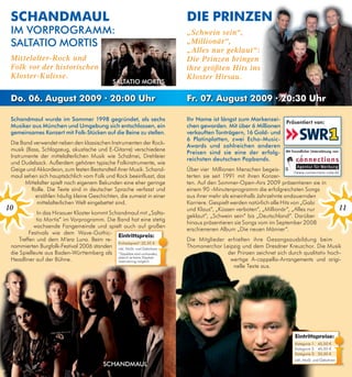 sChAndmAul                                                                 die PRinzen
 iM VORPROgRAMM:                                                            „Schwein sein“,
 SAltAtiO MORtiS                                                            „Millionär“,
                                                                            „Alles nur geklaut“:
 Mittelalter-Rock und                                                       Die Prinzen bringen
 Folk vor der historischen                                                  ihre größten Hits ins
 Kloster-Kulisse.                                                           Kloster Hirsau.
                                                SAltAtiO MORtiS

 do. 06. August 2009 · 20:00 uhr                                            fr. 07. August 2009 · 20:30 uhr

 Schandmaul wurde im Sommer 1998 gegründet, als sechs                       ihr name ist längst zum Markenzei-
                                                                                                                         Präsentiert von:
 Musiker aus München und Umgebung sich entschlossen, ein                    chen geworden. Mit über 6 Millionen
 gemeinsames Konzert mit Folk-Stücken auf die Beine zu stellen.             verkauften tonträgern, 16 gold- und
                                                                            6 Platinplatten, zwei echo-Music-
 Die Band verwendet neben den klassischen Instrumenten der Rock-
                                                                            Awards und zahlreichen anderen
 musik (Bass, Schlagzeug, akustische und E-Gitarre) verschiedene
                                                                            Preisen sind sie eine der erfolg-            Mit freundlicher Unterstützung von:
 Instrumente der mittelalterlichen Musik wie Schalmei, Drehleier
 und Dudelsack. Außerdem gehören typische Folkinstrumente, wie
                                                                            reichsten deutschen Popbands.                      connections
                                                                                                                                Agentur für Werbung
 Geige und Akkordeon, zum festen Bestandteil ihrer Musik. Schand-           Über vier Millionen Menschen begeis-            www.connections-calw.de
 maul sehen sich hauptsächlich vom Folk und Rock beeinflusst, das           terten sie seit 1991 mit ihren Konzer-
       Mittelalter spielt nach eigenem Bekunden eine eher geringe           ten. Auf den Sommer-Open-Airs 2009 präsentieren sie in
         Rolle. Die Texte sind in deutscher Sprache verfasst und            einem 90 -Minutenprogramm die erfolgreichsten Songs
           erzählen häufig kleine Geschichten, die zumeist in einer         aus ihrer mehr als eineinhalb Jahrzehnte andauernden
            mittelalterlichen Welt eingebettet sind.                        Karriere. Gespielt werden natürlich alle Hits von „Gabi
10                                                                          und Klaus“, „Küssen verboten“, „Millionär“, „Alles nur                 11
             In das Hirsauer Kloster kommt Schandmaul mit „Salta-
                                                                            geklaut“, „Schwein sein“ bis „Deutschland“. Darüber
             tio Mortis“ im Vorprogramm. Die Band hat eine stetig
                                                                            hinaus präsentieren sie Songs vom im September 2008
            wachsende Fangemeinde und spielt auch auf großen
                                                                            erschienenen Album „Die neuen Männer“.
          Festivals wie dem Wave-Gothic-
                                              eintrittspreis:
     Treffen und dem M‘era Luna. Beim re-                                   Die Mitglieder erhielten ihre Gesangsausbildung beim
                                              Einheitspreis*: 32,50 €
 nommierten Burgfolk-Festival 2006 standen inkl. MwSt. und Gebühren         Thomanerchor Leipzig und dem Dresdner Kreuzchor. Die Musik
 die Spielleute aus Baden-Württemberg als *Sitzplätze sind vorhanden,                      der Prinzen zeichnet sich durch qualitativ hoch-
                                              jedoch ist keine Sitzplatz-
 Headliner auf der Bühne.                     reservierung möglich.                         wertige A-cappella-Arrangements und origi-
                                                                                             nelle Texte aus.




                                                                                                                               eintrittspreise:
                                                                                                                               Kategorie 1: 45,50 €
                                                                                                                               Kategorie 2: 40,50 €
                                                                                                                               Kategorie 3: 35,50 €
                                                                                                                               inkl. MwSt. und Gebühren
                                            SCHAnDMAUl
 