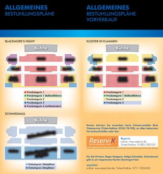 Allgemeines                                                          Allgemeines
BeStUHlUngSPläne                                                     BeStUHlUngSPläne
                                                                     VORVeRKAUF



BlACKMORe‘S nigHt                                                    KlOSteR in FlAMMen

                        Bühne                                                                                       Bühne

                           Block B                                                                                      Block B
 Block C                                                   Block A             Block C                                                                          Block A



    Block F                Block E                       Block D               Block F                                  Block E                                 Block D



   Block I                 Block H                        Block G           Block I                                     Block H                                     Block G
  Tribühne                Tribühne                       Tribühne          Tribühne                                    Tribühne                                    Tribühne




              ●   Preiskategorie   1                                                            ●   Preiskategorie            1
              ●   Preiskategorie   1 (Rollstuhlfahrer)                                          ●   Preiskategorie            1 (Rollstuhlfahrer)
              ●   Preiskategorie   2                                                            ●   Preiskategorie            2
              ●   Preiskategorie   3                                                            ●   Preiskategorie            3
              ●   Preiskategorie   4 (sichtbehindert)


SCHAnDMAUl

                        Bühne
                                                                     Karten können Sie erwerben beim Schwarzwälder Bote
                                                                     Ticketservice (Ticket-Hotline: 07423 78-790), an allen bekannten
                                                                     Vorverkaufsstellen oder bei:
                                      hlung
                        Bestu
                  Keine
                                                                                                                           Reservix
                                                                                                                           online: www.reservix.de
                                                                                                                           Ticket-Hotline: 01805 700733*

                              ierun           g                      *0, 4 €/Min. aus dem Festnetz der Deutschen Telekom, bei Anrufen aus dem Mobilfunknetz können die Kosten abweichen
                                                                       1

  Tribühne
                       eser v                            Tribühne
              K eine R      ch
                     mögli                                           Für Die Prinzen, Roger Hodgson, Helge Schneider, Schandmaul
                                                                     gibt es ein begrenztes Karten-Kontingent bei:

              ● Einheitspreis (Stehplätze)                           easyticket
              ● Einheitspreis (Sitzplätze)                           online: www.easyticket.de, Ticket-Hotline: 0711 2555555
 