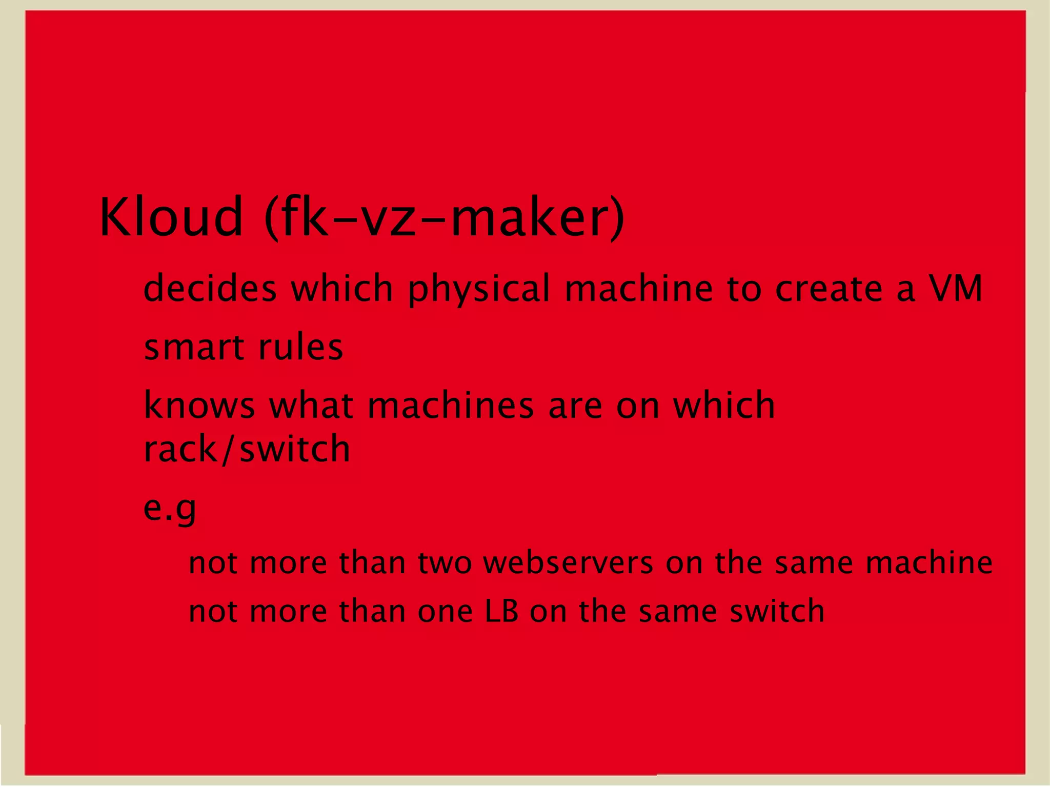 Kloud (fk-vz-maker)
 decides which physical machine to create a VM
 smart rules
 knows what machines are on which
 rack/switch
 e.g
   not more than two webservers on the same machine
   not more than one LB on the same switch
 
