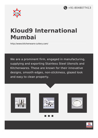 +91-8048077413
Kloud9 International
Mumbai
http://www.kitchenware-cutlery.com/
We are a prominent firm, engaged in manufacturing,
supplying and exporting Stainless Steel Utensils and
Kitchenwares. These are known for their innovative
designs, smooth edges, non-stickiness, glazed look
and easy to clean property.
 