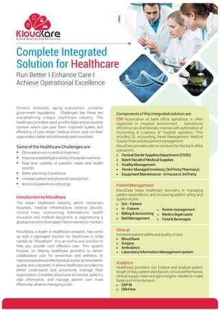 Complete Integrated
Solution for Healthcare
K l o u d H e a l t h c a r e S o l u t i o n s
Chronic diseases, aging population, complex
government regulations…. Challenges like these are
overwhelming today’s healthcare industry. The
healthcare providers need an affordable and accessible
solution which can give them improved quality and
efficiency of care, lesser medical errors, and run their
organizationbetterandultimatelysavemorelives.
SomeoftheHealthcareChallengesare:
?Eliminateerrorsinmedicaltreatment
?Improveavailability&visibilityofhospitalinventory
?Real time visibility of patients, cases and health
records
?Betterplanningofworkforce
?Increasepatientandphysiciansatisfaction
?Accesstopatientrecordsongo
Run Better Enhance Care
Achieve Operational Excellence
I I
Introduction to KloudKare
The Indian healthcare industry, which comprises
hospitals, medical infrastructure, medical devices,
clinical trials, outsourcing, telemedicine, health
insurance and medical equipment, is experiencing a
gradualtransitionfrompaperfilestoelectronicmedium
KloudData, a leader in healthcare analytics, has come
up with a packaged solution for healthcare in India
named as “KloudKare”. It is an end to end solution to
help you provide cost effective care. This system
focuses on helping healthcare providers to deliver
collaborative care for prevention and wellness, to
improve operational effectiveness and to achieve better
quality and outcomes. It allows healthcare providers to
better understand and proactively manage their
organization, it enables physicians to monitor patient’s
vital information, and manage patient care more
effectively-allwhilemanagingcosts.
Components ofthisintegratedsolution are:
-Automation of back office operations is often
neglected in Hospital environment. Operational
efficiency can dramatically improve with automation of
Accounting & Logistics of hospital operation. This
includes, GL Accounting, Asset Management, Medical
SupplyChainandEquipmentmanagement.
KloudData provides add on solutions for the back office
operations.
?CentralSterileSupplies Department (CSSD)
?BatchRecallof MedicalSupplies
?Quality Management
?VendorManagedInventory (3rdParty Pharmacy)
?EquipmentMaintenance-InHouseor3rdParty
ERP
Clinical
Increasespatientsafetyandqualityofcare
·Blood Bank
·Surgery
·Ambulance
·LaboratoryInformation Managementsystem
Analytics
Healthcare providers can Explore and analyse patient
length of stay, patient satisfaction, clinical performance,
clinical supply chain and gain insights needed to make
fasterandmoredecision
·SAPBI
·QlikView
PatientManagement
KloudData helps healthcare providers in managing
patient expectations and increasing patient safety and
qualityofcare
·Out-Patient
·In-Patient
·Billing &Accounting
·BedManagement
·Rostermanagement
·Medicolegalcases
·Food &Beverages
 