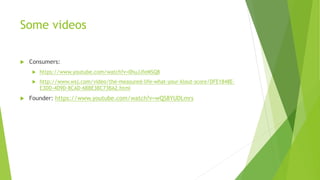 Some videos
 Consumers:
 https://www.youtube.com/watch?v=0huJJfeMSQ8
 http://www.wsj.com/video/the-measured-life-what-your-klout-score/DFE1848E-
E3DD-4D9D-8CAD-6BBE3BC73BA2.html
 Founder: https://www.youtube.com/watch?v=wQS8YUDLmrs
 