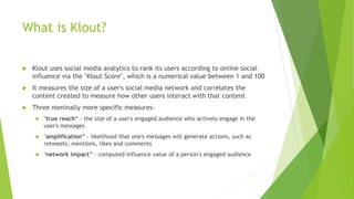 What is Klout?
 Klout uses social media analytics to rank its users according to online social
influence via the "Klout Score", which is a numerical value between 1 and 100
 It measures the size of a user's social media network and correlates the
content created to measure how other users interact with that content
 Three nominally more specific measures-
 "true reach“ - the size of a user's engaged audience who actively engage in the
user's messages
 "amplification“ - likelihood that one's messages will generate actions, such as
retweets, mentions, likes and comments
 "network impact” - computed influence value of a person's engaged audience
 