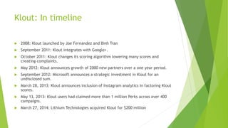 Klout: In timeline
 2008: Klout launched by Joe Fernandez and Binh Tran
 September 2011: Klout integrates with Google+.
 October 2011: Klout changes its scoring algorithm lowering many scores and
creating complaints.
 May 2012: Klout announces growth of 2000 new partners over a one year period.
 September 2012: Microsoft announces a strategic investment in Klout for an
undisclosed sum.
 March 28, 2013: Klout announces inclusion of Instagram analytics in factoring Klout
scores.
 May 13, 2013: Klout users had claimed more than 1 million Perks across over 400
campaigns.
 March 27, 2014: Lithium Technologies acquired Klout for $200 million
 