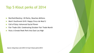 Top 5 Klout perks of 2014
 Red Bull/Destiny: 20 Perks, Reaches Millions
 Moe’s Southwest Grill: Happy Cinco de Moe’s!
 Call of Duty: Advanced Social Power
 Fair Trade USA: Celebrating October Fair Trade Month
 Hulu: A Sneak Peek Perk Into East Los High
Source: blog.klout.com/2014/12/top-5-klout-perks-2014/
 