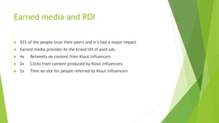Earned media and ROI
 92% of the people trust their peers and it’s had a major impact
 Earned media provides 4x the brand lift of paid ads.
 4x Retweets on content from Klout influencers
 2x Clicks from content produced by Klout influencers
 2x Time on site for people referred by Klout influencers
 