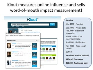Klout measures online influence and sells
 word-of-mouth impact measurement!
                              Timeline
                              May 2008 - Founded
                              Dec 2008 – Private Beta
                              Feb 2009 - First Client
                              Integration
                              March 2009 - SXSW
                              Innovator Finalist
                              April 2009 - Public Beta
                              Nov 2009 – Topic search
                              launch
                              Current
                              5+ Million Profiles Indexed
                              150+ API Customers
                              250,000+ Registered Users
 