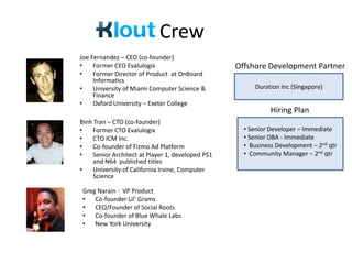 Crew
Joe Fernandez – CEO (co-founder)
•    Former CEO Evalulogix                        Offshore Development Partner
•    Former Director of Product at OnBoard
     Informatics
•    University of Miami Computer Science &            Duration Inc (Singapore)
     Finance
•    Oxford University – Exeter College
                                                             Hiring Plan
Binh Tran – CTO (co-founder)
•   Former CTO Evalulogix                           • Senior Developer – Immediate
•   CTO ICM Inc.                                    • Senior DBA - Immediate
•   Co-founder of Fizmo Ad Platform                 • Business Development – 2nd qtr
•   Senior Architect at Player 1, developed PS1     • Community Manager – 2nd qtr
    and N64 published titles
•   University of California Irvine, Computer
    Science

 Greg Narain - VP Product
 • Co-founder Lil’ Grams
 • CEO/Founder of Social Roots
 • Co-founder of Blue Whale Labs
 • New York University
 