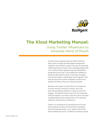 The Klout Marketing Manual:
                                 Using Twitter Influencers to
                                   Generate Word of Mouth


                                  As online social networking sites like Twitter continue to
                                  attract users of all ages and demographic backgrounds,
                                  marketers must continue to explore new ways to incorporate
                                  Twitter-based word of mouth in their marketing strategy. With
                                  over a hundred million registered users and 300,000 new
                                  people joining every day, it can be difficult for marketers to
                                  identify the right people to reach. A new breed of analytic
                                  tools like Klout apply a sophisticated “human algorithm” that
                                  looks far beyond the number of followers a person has to
                                  quantify how effective they are at influencing others.


                                  Marketers have begun to notice Klout.com. Ad Age and
                                  Forrester recently covered the company, and it has
                                  been enthusiastically profiled by a number of prominent
                                  bloggers. The attention stems in part from the uniqueness
                                  of Klout’s algorithm, but it also comes from some innovative
                                  marketing programs the company has run for clients like
                                  Starbucks, Virgin America, and Danone.


                                  Twitter is an essential tool for generating word of mouth
                                  about products and Klout is the best tool for identifying
                                  the most influential people in your category. But like any
                                  direct marketing list source, an effective campaign requires

© 2010, BzzAgent, Inc.
 
